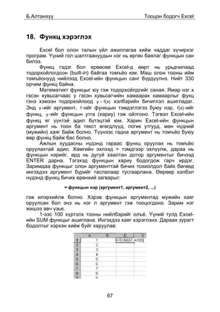 Á.Àëòàíõ¿¿                                        Òîîöîí áîäîã÷ Excel



18. Ôóíêö õýðýãëýõ
     Excel áîë îëîí òàëûí ¿éë àæèëëàãàà õèéæ ÷àääàã õ¿÷èðõýã
ïðîãðàì. ¯¿íèé ãîë øàëòãààíóóäûí íýã íü ºðãºí áàÿëàã ôóíêöûí ñàí
áèëýý.
     Ôóíêö ãýäýã áîë åðººñºº Excel-ä ººðò íü óðüä÷èëààä
òîäîðõîéëîãäñîí (built-in) áàéãàà òîìú¸î þì. Ìàø îëîí òîîíû èéì
òîìú¸îíóóä íèéëýýä Excel-èéí ôóíêöûí ñàíã á¿ðä¿¿ëíý. Íèéò 330
îð÷èì ôóíêö áàéíà.
     Ìàòåìàòèêò ôóíêöûã þó ãýæ òîäîðõîéëäãèéã ñàíàÿ. ßìàð íýã õ
ãýñýí õóâüñàã÷ààñ ó ãýñýí õóâüñàã÷èéí õàìààðàõ õàìààðëûã ôóêö
ãýíý õýìýýí òîäîðõîéëîîä y = f(x) õýëáýðèéí áè÷èãëýë àøèãëàäàã.
Ýíä x -èéã àðãóìåíò, f -èéã ôóíêöûí òýìäýãëýãýý áóþó íýð, f(x) -èéã
ôóíêö, y -èéã ôóíêöûí óòãà (õàðèó) ãýæ îéëãîíî. Òýãâýë Excel-èéí
ôóíêö ÿã ¿¿íòýé àäèë á¿òýöòýé þì. Õàðèí Excel-èéí ôóíêöûí
àðãóìåíò íü òîîí áà òåêñò ºãºãäë¿¿ä, ëîãèê óòãóóä, ìºí í¿äíèé
(ìóæèéí) õàÿã áàéæ áîëíî. Ò¿¿íýýñ ãàäíà àðãóìåíò íü òîìú¸î áóþó
ººð ôóíêö áàéæ áàñ áîëíî.
     Àæëûí õóóäàñíû í¿äýíä ãàðààñ ôóíêö îðóóëàõ íü òîìú¸î
îðóóëàõòàé àäèë. Õàìãèéí ýõëýýä = òýìäãýýð ýõë¿¿ëæ, äàðàà íü
ôóíêöûí íýðèéã, àðä íü äóãóé õààëòàí äîòîð àðãóìåíòûã áè÷ýýä
ENTER äàðíà. Òýãýõýä ôóíêöûí õàðèó áîäîãäîæ ãàð÷ èðäýã.
Çàðèìäàà ôóíêöûã îëîí àðãóìåíòòàé áè÷èõ òîõèîëäîë áàéõ áºãººä
èíãýõäýý àðãóìåíò á¿ðèéã òàñëàëààð òóñãààðëàíà. ªºðººð õýëáýë
í¿äýíä ôóíêö áè÷èõ åðºíõèé çàãâàðûã:
               = ôóíêöûí íýð (àðãóìåíò1, àðãóìåíò2, ...)

ãýæ èëýðõèéëæ áîëíî. Õýðýâ ôóíêöûí àðãóìåíòàä ìóæèéí õàÿã
îðóóëñàí áîë ýíý íü íýã ë àðãóìåíò ãýæ òîîöîãäîíî. Çàðèì íýã
æèøýý àâ÷ ¿çüå.
     1-ýýñ 100 õ¿ðòýëõ òîîíû íèéëáýðèéã îëú¸. ¯¿íèé òóëä Excel-
èéí SUM ôóíêöûã àøèãëàíà. Èíãýõäýý õàÿã õýðýãëýíý. Äàðààõ çóðàãò
áîäîëòûã õýðõýí õèéæ áóéã õàðóóëàâ:




                                  67
 