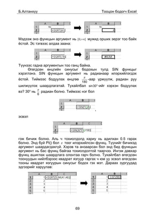 Á.Àëòàíõ¿¿                                           Òîîöîí áîäîã÷ Excel




Ìýäýýæ ýíý ôóíêöûí àðãóìåíò íü [0,+∞[ ìóæèä îðøèõ ýåðýã òîî áàéõ
¸ñòîé. Ýñ òýãâýýñ àëäàà çààíà:




Ò¿¿íýýñ ãàäíà àðãóìåíòûí òîî ãàíö áàéíà.
     ªãºãäñºí ºíöãèéí ñèíóñûã áîäîõûí òóëä SIN ôóíêöûã
õýðýãëýíý. SIN ôóíêöûí àðãóìåíò íü ðàäèàíààð èëýðõèéëýãäýõ
                                        π
¸ñòîé. Òèéìýýñ áîäóóëàõ ºíöãºº                -ààð ¿ðæ¿¿ëæ, ðàäèàí ðóó
                                        180
øèëæ¿¿ëýõ øààðäëàãàòàé. Òóõàéëáàë sin30o -èéã õýðõýí áîäóóëàõ
             π
âý? 30î íü       ðàäèàí áîëíî. Òèéìýýñ íýã áîë
             6



                                                 ,

ýñâýë




ãýæ áè÷èæ áîëíî. Àëü ÷ òîõèîëäîëä õàðèó íü àäèëõàí 0.5 ãàðàõ
áîëíî. Ýíä áóé PI() áîë π òîîã èëýðõèéëñýí ôóíêö. Ò¿¿íèéã áè÷èõýä
àðãóìåíò øààðäàãäàõã¿é. Õýðýâ òà àíçààðñàí áîë ýíä áèä ôóíêöûí
àðãóìåíò íü áàñ ôóíêö áàéãàà òîõèîëäîëòîé òààð÷ýý. Èíãýæ äàâõàð
ôóíêö àøèãëàõ øààðäëàãà îëîíòàà ãàð÷ áîëíî. Òóõàéëáàë ºãºãäñºí
òîîíóóäûí íèéëáýðýýñ êâàäðàò ÿçãóóð ãàðãàõ ÷ þì óó ýñâýë ºãºãäñºí
òîîíû êâàäðàò ÿçãóóðûí ñèíóñûã áîäîõ ãýõ ìýò. Äàðààõ çóðãóóäàä
ýäãýýðèéã õàðóóëàâ:




                                   69
 