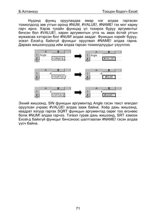 Á.Àëòàíõ¿¿                                  Òîîöîí áîäîã÷ Excel

     Í¿äýíä ôóíêö îðóóëàõäàà ÿìàð íýã àëäàà ãàðãàñàí
òîõèîëäîëä çºâ óòãûí îðîíä #NUM, #VALUE!, #NÀMÅ! ãýõ ìýò õàðèó
ãàð÷ èðíý. Õýðýâ òóõàéí ôóíêöýä ¿ë òîõèðîõ áóðóó àðãóìåíòûã
áè÷ñýí áîë #VALUE!, õàðèí àðãóìåíòûí óòãà íü àâàõ ¸ñòîé óòãûí
ìóæààñàà õýòýðñýí áîë #NUM! àëäàà çààäàã. Ôóíêöûí íýðèéã áóðóó,
ýñâýë Excel-ä áàéõã¿é ôóíêöûã îðóóëâàë #NÀMÅ! àëäàà ãàðíà.
Äàðààõ æèøýýí¿¿äýä èéì àëäàà ãàðñàí òîõèîëäëóóäûã ¿ç¿¿ëëýý.




Ýõíèé æèøýýíä, SIN ôóíêöûí àðãóìåíòàä Angle ãýñýí òåêñò ºãºãäºë
îðóóëñàí ó÷ðààñ #VALUE! àëäàà çààæ áàéíà. Õî¸ð äàõü æèøýýíä,
êâàäðàò ÿçãóóð ãàðãàõ SQRT ôóíêöûí àðãóìåíòàä ñºðºã òîî ºãñíººñ
áîëæ #NUM! àëäàà ãàð÷ýý. Òýãâýë ãóðàâ äàõü æèøýýíä, SRT õýìýýõ
Excel-ä áàéõã¿é ôóíêöûã áè÷ñýíýýñ øàëòãààëàí #NAME! ãýñýí àëäàà
¿¿ñ÷ áàéíà.




                              71
 