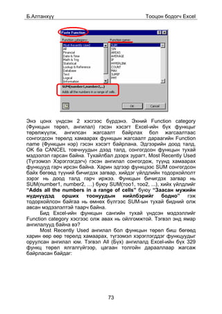 Á.Àëòàíõ¿¿                                   Òîîöîí áîäîã÷ Excel




Ýíý öîíõ ¿íäñýí 2 õýñãýýñ á¿ðäýíý. Ýõíèé Function category
(Ôóíêöûí òºðºë, àíãèëàë) ãýñýí õýñýãò Excel-èéí á¿õ ôóíêöûã
òºðºëæ¿¿ëæ, àíãèëñàí æàãñààëò áàéðëàõ áîë æàãñààëòààñ
ñîíãîãäñîí òºðºëä õàìààðàõ ôóíêöûí æàãñààëò äàðààãèéí Function
name (Ôóíêöûí íýð) ãýñýí õýñýãò áàéðëàíà. Ýäãýýðèéí äîîä òàëä,
OK áà CANCEL òîâ÷íóóäûí äýýä òàëä, ñîíãîãäñîí ôóíêöûí òóõàé
ìýäýýëýë ãàðñàí áàéíà. Òóõàéëáàë äýýðõ çóðàãò, Most Recently Used
(Ò¿ãýýìýë Õýðýãëýãäýã÷) ãýñýí àíãèëàë ñîíãîãäîæ, ò¿¿íä õàìààðàõ
ôóíêöóóä ãàð÷ èðñýí áàéíà. Õàðèí ýäãýýð ôóíêöýýñ SUM ñîíãîãäñîí
áàéõ áºãººä ò¿¿íèé áè÷èãäýõ çàãâàð, õèéäýã ¿éëäëèéí òîäîðõîéëîëò
çýðýã íü äîîä òàëä ãàð÷ èðæýý. Ôóíêöûí áè÷èãäýõ çàãâàð íü
SUM(number1, number2, …) áóþó SUM(òîî1, òîî2, ...), õèéõ ¿éëäëèéã
“Adds all the numbers in a range of cells” áóþó “Çààñàí ìóæèéí
í¿äí¿¿äýä îðøèõ òîîíóóäûí íèéëáýðèéã áîäíî” ãýæ
òîäîðõîéëñîí áàéãàà íü ºìíºõ á¿ëãýýñ SUM-ûí òóõàé áèäíèé îëæ
àâñàí ìýäýýëýëòýé òààð÷ áàéíà.
     Áèä Excel-èéí ôóíêöûí ñàíãèéí òóõàé ¿íäñýí ìýäýýëëèéã
Function category õýñãýýñ îëæ àâàõ íü îéëãîìæòîé. Òýãâýë ýíä ÿìàð
àíãèëàëóóä áàéíà âý?
     Most Recently Used àíãèëàë áîë ôóíêöûí òºðºë áèø áºãººä
õàðèí ººð ººð òºðºëä õàìààðàõ, ò¿ãýýìýë õýðýãëýãääýã ôóíêöóóäûã
îðóóëñàí àíãèëàë þì. Òýãâýë All (Á¿õ) àíãèëàëä Excel-èéí á¿õ 329
ôóíêö òºðºë ÿëãàëã¿éãýýð, öàãààí òîëãîéí äàðààëëààð æàãñàæ
áàéðëàñàí áàéäàã:




                               73
 