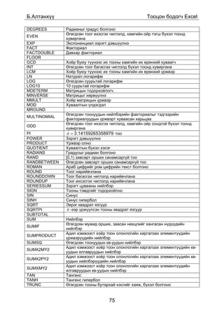 Á.Àëòàíõ¿¿                                            Òîîöîí áîäîã÷ Excel

DEGREES       Ðàäèàíûã ãðàäóñ áîëãîíî
              ªãºãäñºí òîîã èõýñãýõ ÷èãëýëä, õàìãèéí îéð òýãø á¿õýë òîîíä
EVEN
              õóâèðãàíà
EXP           Ýêñïîíåíöèàë çýðýãò äýâø¿¿ëíý
FACT          Ôàêòîðèàë
FACTDOUBLE    Äàâõàð ôàêòîðèàë
FLOOR
GCD           Õî¸ð áóþó ò¿¿íýýñ èõ òîîíû õàìãèéí èõ åðºíõèé õóâààã÷
INT           ªãºãäñºí òîîã áàãàñãàõ ÷èãëýëä á¿õýë òîîíä õóâèðãàíà
LCM           Õî¸ð áóþó ò¿¿íýýñ èõ òîîíû õàìãèéí èõ åðºíõèé ¿ðæâýð
LN            Íàòóðàë ëîãàðèôì
LOG           ªãºãäñºí ñóóðüòàé ëîãàðèôì
LOG10         10 ñóóðüòàé ëîãàðèôì
MDETERM       Ìàòðèöûí òîäîðõîéëîã÷
MINVERSE      Ìàòðèöûã õºðâ¿¿ëíý
MMULT         Õî¸ð ìàòðèöûí ¿ðæâýð
MOD           Õóâààëòûí ¿ëäýãäýë
MROUND
              ªãºãäñºí òîîíóóäûí íèéëáýðèéí ôàêòîðèàëûã òýäãýýðèéí
MULTINOMIAL
              ôàêòîðèàëóóäûí ¿ðæâýðò õóâààñàí õàðüöàà
              ªãºãäñºí òîîã èõýñãýõ ÷èãëýëä, õàìãèéí îéð ñîíäãîé á¿õýë òîîíä
ODD
              õóâèðãàíà
PI            π = 3.14159265358979 òîî
POWER         Çýðýãò äýâø¿¿ëíý
PRODUCT       ¯ðæâýð îëíî
QUOTIENT      Õóâààëòûí á¿õýë õýñýã
RADIANS       Ãðàäóñûã ðàäèàí áîëãîíî
RAND          [0,1) çàâñàðò îðøèõ ñàíàìñàðã¿é òîî
RANDBETWEEN   ªãºãäñºí çàâñàðò îðøèõ ñàíàìñàðã¿é òîî
ROMAN         Àðàá öèôðèéã ðîì öèôðèéí òåêñò áîëãîíî
ROUND         Òîîã íàðèéâ÷ëàíà
ROUNDDOWN     Òîîã áàãàñãàõ ÷èãëýëä íàðèéâ÷ëàíà
ROUNDUP       Òîîã èõñýñãýõ ÷èãëýëä íàðèéâ÷ëàíà
SERIESSUM     Çýðýãò öóâààíû íèéëáýð
SIGN          Òîîíû òýìäãèéã òîäîðõîéëíî
SIN           Ñèíóñ
SINH          Ñèíóñ ãèïåðáîë
SQRT          Ýåðýã êâàäðàò ÿçãóóð
SQRTPI        π -ýýð ¿ðæ¿¿ëñýí òîîíû êâàäðàò ÿçãóóð
SUBTOTAL
SUM           Íèéëáýð
              ªãºãäñºí ìóæèä îðøèõ, çààñàí íºõöëèéã õàíãàñàí í¿ä¿¿äèéí
SUMIF
              íèéëáýð
              Àäèë õýìæýýñò õî¸ð òîîí îëîíëîãèéí õàðãàëçàõ ýëåìåíò¿¿äèéí
SUMPRODUCT
              ¿ðæâýð¿¿äèéí íèéëáýð
SUMSQ         ªãºãäñºí òîîíóóäûí êâ-óóäûí íèéëáýð
              Àäèë õýìæýýñò õî¸ð òîîí îëîíëîãèéí õàðãàëçàõ ýëåìåíò¿¿äèéí êâ-
SUMX2MY2
              óóäûí ÿëãàâðóóäûí íèéëáýð
              Àäèë õýìæýýñò õî¸ð òîîí îëîíëîãèéí õàðãàëçàõ ýëåìåíò¿¿äèéí êâ-
SUMX2PY2
              óóäûí íèéëáýð¿¿äèéí íèéëáýð
              Àäèë õýìæýýñò õî¸ð òîîí îëîíëîãèéí õàðãàëçàõ ýëåìåíò¿¿äèéí
SUMXMY2
              ÿëãàâðóóäûí êâ-óóäûí íèéëáýð
TAN           Òàíãåíñ
TANH          Òàíãåíñ ãèïåðáîë
TRUNC         ªãºãäñºí òîîíû áóòàðõàé õýñãèéã õàÿæ, á¿õýë áîëãîíî


                                   75
 