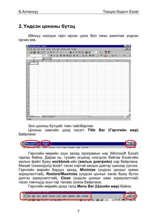 Á.Àëòàíõ¿¿                                  Òîîöîí áîäîã÷ Excel



2. ¯íäñýí öîíõíû á¿òýö
     Èéíõ¿¿ íýýãäýí ãàð÷ èðñýí öîíõ áîë òàíû àæèëëàõ ¿íäñýí
îð÷èí þì.




     Ýíý öîíõíû á¿òöèéã òîâ÷ òàéëáàðëàÿ.
     Öîíõíû õàìãèéí äýýä õýñýãò Title Bar (Ãàð÷ãèéí ìºð)
áàéðëàíà:




     Ãàð÷ãèéí ìºðèéí ç¿¿í çàõàä ïðîãðàìûí íýð (Microsoft Excel)
ãàðñàí áàéíà. Äàðàà íü, òóõàéí àãøèíä íýýãäñýí áàéãàà Excel-èéí
àæëûí ôàéë áóþó workbook-èéí (àæëûí äýâòðèéí) íýð áàéðëàíà.
Ìàíàé òîõèîëäîëä book1 ãýñýí íýðòýé àæëûí äýâòýð øèíýýð ¿¿ñ÷ýý.
Ãàð÷ãèéí ìºðèéí áàðóóí çàõàä, Minimize (¿íäñýí öîíõûã õóìèõ
çîðèóëàëòòàé), Restore/Maximize (¿íäñýí öîíõûã õàãàñ áóþó á¿òýí
äýëãýõ çîðèóëàëòòàé), Close (¿íäñýí öîíõûã õààõ çîðèóëàëòòàé)
ãýñýí òîâ÷íóóä ç¿¿í ãàð òàëààñ ýõýëæ áàéðëàíà.
     Ãàð÷ãèéí ìºðèéí äîîä òàëä Menu Bar (Öýñèéí ìºð) áàéíà:




                              7
 
