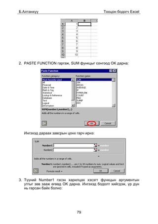 Á.Àëòàíõ¿¿                                   Òîîöîí áîäîã÷ Excel




2. PASTE FUNCTION ãàðãàæ, SUM ôóíêöûã ñîíãîîä OK äàðíà:




  Èíãýõýä äàðààõ çàâñðûí öîíõ ãàð÷ èðíý:




3. Ò¿¿íèé Number1 ãýñýí õàðèëöàõ õýñýãò ôóíêöûí àðãóìåíòûí
   óòãûã çºâ çààæ ºãººä OK äàðíà. Èíãýõýä áîäîëò õèéãäýæ, ¿ð ä¿í
   íü ãàðñàí áàéõ áîëíî:




                              79
 