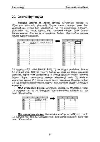 Á.Àëòàíõ¿¿                                     Òîîöîí áîäîã÷ Excel



20. Çàðèì ôóíêöóóä
     Íºõöºë øàëãàõ IF ëîãèê ôóíêö. Áè÷ëýãèéí õýëáýð íü
IF(íºõöºë; ¿éëäýë1; ¿éëäýë2). Õýðýâ øàëãàõ íºõöºë ¿íýí áîë
¿éëäýë1-èéã, õóäàë áîë ¿éëäýë2-ûã òóñ òóñ ã¿éöýòãýíý. ¯éëäýë1,
¿éëäýë2-ò òîî, òåêñò, ôóíêö, áàñ òîäîðõîé ¿éëäýë áàéæ áîëíî.
Õàðèí íºõöºë áîë ëîãèê èëýðõèéëýë áàéíà. Æèøýýëáýë äàðààõ
æèøýý çóðãèéã õàðöãààÿ.




C1 í¿äýíä =IF(A1=100,SUM(B1:B11)," ") ãýæ îðóóëñàí áàéíà. Ýíý íü
À1 í¿äíèé óòãà 100-òàé òýíö¿¿ áàéíà óó, ¿ã¿é þ¿ ãýñýí íºõöëèéã
øàëãààä, õýðýâ òèéì áàéâàë B1:B11 ìóæèä îðøèõ óòãóóäûí íèéëáýð
áîäíî. Ýñðýã òîõèîëäîëä, íºõöºë áèåëýõã¿é (A1≠100) áàéâàë
õàðãàëçàõ í¿äýíä (“ “) ãýñýí õîîñîí òåêñò òàâèãäàíà. ªºðººð õýëáýë
C1 í¿ä õîîñîí õýâýýð ¿ëäýíý. Áàðóóí òàëûí çóðàãò áîäîëòûí ¿ð ä¿íã
õàðóóëæýý.
       MAX ñòàòèñòèê ôóíêö. Áè÷ëýãèéí õýëáýð íü MAX(òîî1, òîî2,
...). Àðãóìåíòûí òîî 30. ªãºãäñºí òîîí îëîíëîãîîñ õàìãèéí èõ òîîã
îëíî. Æèøýýëáýë:




       MIN ñòàòèñòèê ôóíêö. Áè÷ëýãèéí õýëáýð íü MIN(òîî1, òîî2,
...). Àðãóìåíòûí òîî 30. ªãºãäñºí òîîí îëîíëîãîîñ õàìãèéí áàãà òîîã
îëíî. Æèøýýëáýë:




                                81
 