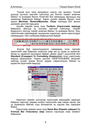 Á.Àëòàíõ¿¿                                   Òîîöîí áîäîã÷ Excel

      Ò¿¿íèé ç¿¿í òàëä ïðîãðàìûí ¿íäñýí öýñ îðøèíî. Ò¿¿íèé
äýýã¿¿ð õóëãàíû çààã÷èéã ã¿éëãýõýä öýñ áîëãîí òîâîéí àíèâ÷èæ
áàéõûã òà àíçààðàõ áîëíî. Excel-èéí á¿õ êîìàíäóóä, ôóíêöóóä ýíä
õóâààãäàí áàéðëàñàí áàéäàã. Õàðèí öýñèéí ìºðèéí áàðóóí òàëä
îðøèõ Minimize, Restore/Maximize, Close òîâ÷íóóä áîë àæëûí
äýâòðèéí öîíõòîé õàðüöàíà.
     Öýñèéí ìºðèéí äîîä òàëä Toolbars (Õýðýãñëèéí ìºð¿¿ä)
áàéðëàíà. Äýýã¿¿ð íü õóëãàíû çààã÷èéã ã¿éëãýõýä, ò¿¿íèéã
á¿ðä¿¿ëýã÷ õýñã¿¿ä òîâîéí àíèâ÷èæ áàéõûã òà àíçààðàõ áîëíî. Ýíä,
õýðýãëýã÷èéí õºäºëìºðèéã õºíãºâ÷ëºõ çîðèëãîîð, ºðãºí õýðýãëýãääýã
êîìàíäóóäûã òîâ÷ õýëáýðýýð áàéðëóóëñàí áàéäàã:




      Àãóóëæ áóé õýðýãñë¿¿äýýñýý õàìààðààä îëîí òºðëèéí
õýðýãñëèéí ìºð áàéäãààñ èõýâ÷ëýí õî¸ð þì óó ãóðàâ íü èäýâõòýé,
áóñàä íü èäýâõã¿é (íóóãäìàë) áàéäàã. Äýýðõ çóðàãò ¿ç¿¿ëñíýýð áîë
Standard (Còàíäàðò) áà Formatting (Õýâæ¿¿ëýõ) ãýñýí õýðýãñëèéí
ìºð¿¿ä èäýâõèææýý. ¯íäñýí öýñíýýñ VIEW/TOOLBARS ¿éëäëèéã
õèéãýýä ¿¿íèéã ìýäýæ áîëíî (óðäàà òýìäýãëýãäñýí áàéãàà íü
èäýâõòýé õýðýãñëèéí ìºð¿¿ä):




     Õýðýãëýã÷ ººðèéí õ¿ññýíýýð õýðýãñëèéí ìºð¿¿äèéí õàðàãäàõ
áàéäëûã ººð÷ëºõ, ººðººð õýëáýë õýðýãñëèéí ìºð íýìýæ ãàðãàõ, þì
óó èäýâõæñýí áàéãààã íóóõ áîëîìæòîé íü çóðãààñ áàñ õàðàãäàæ
áàéíà.
     Õýðýãñëèéí ìºðèéí äîîä òàëä Name Box (Íýðèéí õàéðöàã) áà
Formula Bar (Òîìú¸îíû ìºð) õýìýýí íýðëýãäýõ õî¸ð ýëåìåíò
áàéðëàíà:


                               8
 