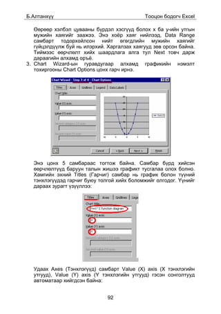 Á.Àëòàíõ¿¿                                   Òîîöîí áîäîã÷ Excel

   ªºðººð õýëáýë öóâààíû á¿ðäýë õýñã¿¿ä áîëîõ õ áà ó-èéí óòãûí
   ìóæèéí õàÿãèéã çààæýý. Ýíý õî¸ð õàÿã íèéëýýä, Data Range
   ñàìáàðò òîäîðõîéëñîí íèéò ºãºãäëèéí ìóæèéí õàÿãèéã
   ã¿éöýëä¿¿ëæ áóé íü èëýðõèé. Õàðãàëçàõ õàÿãóóä çºâ îðñîí áàéíà.
   Òèéìýýñ ººð÷ëºëò õèéõ øààðäëàãà àëãà òóë Next òîâ÷ äàðæ
   äàðààãèéí àëõàìä îðú¸.
3. Chart Wizard-ûí ãóðàâäóãààð àëõàìä ãðàôèêèéí íýìýëò
   òîõèðãîîíû Chart Options öîíõ ãàð÷ èðíý.




  Ýíý öîíõ 5 ñàìáàðààñ òîãòîæ áàéíà. Ñàìáàð á¿ðä õèéñýí
  ººð÷ëºëò¿¿ä áàðóóí òàëûí æèøýý ãðàôèêò òóñãàëàà îëîõ áîëíî.
  Õàìãèéí ýõíèé Titles (Ãàð÷èã) ñàìáàð íü ãðàôèê áîëîí ò¿¿íèé
  òýíõëýã¿¿äýä ãàð÷èã áóþó òîëãîé õèéõ áîëîìæèéã îëãîäîã. ¯¿íèéã
  äàðààõ çóðàãò ¿ç¿¿ëëýý:




  Óäààõ Axes (Òýíõëýã¿¿ä) ñàìáàðò Value (X) axis (X òýíõëýãèéí
  óòãóóä), Value (Y) axis (Y òýíõëýãèéí óòãóóä) ãýñýí ñîíãîëòóóä
  àâòîìàòààð õèéãäñýí áàéíà:


                               92
 