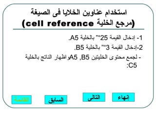 ‫استخدام عناوين الخليا فى الصيغة‬
   ‫)مرجع الخلية ‪( cell reference‬‬
                          ‫1- إدخال القيمة 52““ بالخلية 5‪.A‬‬
                            ‫2-إدخال القيمة 3““ بالخلية 5‪.B‬‬
     ‫- لجمع محتوى الخليتين 5‪A5 ,B‬واظهار الناتج بالخلية‬
                                                    ‫5‪:C‬‬




‫القائمة‬        ‫السابق‬            ‫التالى‬       ‫إنهاء‬
 