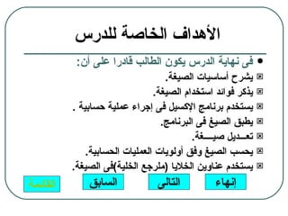 ‫الهداف الخاصة للدرس‬
           ‫فى نهاية الدرس يكون الطالب قادرا على أن:‬            ‫‪‬‬
                                   ‫يشرح أساسيات الصيغة.‬        ‫‪‬‬

                                ‫يذكر فوائد استخدام الصيغة.‬     ‫‪‬‬

          ‫يستخدم برنامج الكسيل فى إجراء عملية حسابية .‬         ‫‪‬‬

                                  ‫يطبق الصيغ فى البرنامج.‬      ‫‪‬‬

                                          ‫تعـــديل صيــــغة.‬   ‫‪‬‬

              ‫يحسب الصيغ وفق أولويات العمليات الحسابية.‬        ‫‪‬‬

          ‫يستخدم عناوين الخليا )ملرجع الخلية(فى الصيغة.‬        ‫‪‬‬

‫القائمة‬       ‫السابق‬             ‫التالى‬          ‫إنهاء‬
 