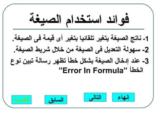 ‫فوائد استخدام الصيغة‬
‫1- ناتج الصيغة يتغير تلقائيا بتغير أى قيمة فى الصيغة.‬
 ‫2- سهولة التعديل فى الصيغة من خلل شريط الصيغة.‬
‫3- عند إدخال الصيغة بشكل خطأ تظهر رسالة تبين نوع‬
                 ‫الخطأ “‪“Error In Formula‬‬


 ‫القائمة‬      ‫السابق‬          ‫التالى‬     ‫إنهاء‬
 