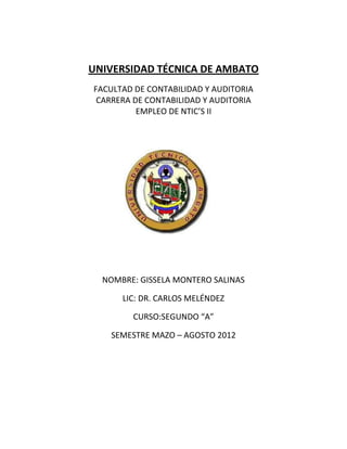 UNIVERSIDAD TÉCNICA DE AMBATO
FACULTAD DE CONTABILIDAD Y AUDITORIA
 CARRERA DE CONTABILIDAD Y AUDITORIA
          EMPLEO DE NTIC’S II




  NOMBRE: GISSELA MONTERO SALINAS

      LIC: DR. CARLOS MELÉNDEZ

        CURSO:SEGUNDO “A”

   SEMESTRE MAZO – AGOSTO 2012
 