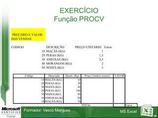 EXERCÍCIO
                             Função PROCV

PREÇÁRIO E VALOR
DAS VENDAS

CODIGO                 DESCRIÇÃO     PREÇO UNITÁRIO Euros
                  10   MAÇÃS (KG)                   1
                  20   PERAS (KG)                 1,5
                  30   AMEIXAS (KG)               3,5
                  40   MORANGOS (KG)                2
                  50   NOZES (KG)                   3

         Código          Descrição  Quant. (Kg)     Preço Unitário (euros)   VALOR
                  10   MAÇÃS (KG)             10
                  20   PERAS (KG)             30
                  50   NOZES (KG)             40
                  20   PERAS (KG)            100
                  50   NOZES (KG)             80
                  30   AMEIXAS (KG)           60
                  10   MAÇÃS (KG)             70
                                                   TOTAL                             Euros
         Formador: Vasco Marques                                               MS Excel
         www.vascomarques.net                                                                100
 
