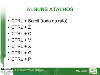 ALGUNS ATALHOS

•   CTRL + Scroll (roda do rato)
•   CTRL + Z
•   CTRL + C
•   CTRL + V
•   CTRL + X
•   CTRL + G
•   CTRL + P

     Formador: Vasco Marques       MS Excel
     www.vascomarques.net                     11
 