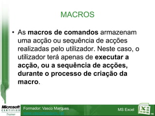 MACROS

• As macros de comandos armazenam
  uma acção ou sequência de acções
  realizadas pelo utilizador. Neste caso, o
  utilizador terá apenas de executar a
  acção, ou a sequência de acções,
  durante o processo de criação da
  macro.


   Formador: Vasco Marques         MS Excel
   www.vascomarques.net                       110
 