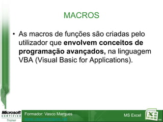 MACROS

• As macros de funções são criadas pelo
  utilizador que envolvem conceitos de
  programação avançados, na linguagem
  VBA (Visual Basic for Applications).




   Formador: Vasco Marques     MS Excel
   www.vascomarques.net                   111
 