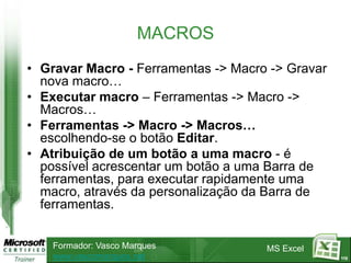 MACROS
• Gravar Macro - Ferramentas -> Macro -> Gravar
  nova macro…
• Executar macro – Ferramentas -> Macro ->
  Macros…
• Ferramentas -> Macro -> Macros…
  escolhendo-se o botão Editar.
• Atribuição de um botão a uma macro - é
  possível acrescentar um botão a uma Barra de
  ferramentas, para executar rapidamente uma
  macro, através da personalização da Barra de
  ferramentas.


    Formador: Vasco Marques          MS Excel
    www.vascomarques.net                          112
 