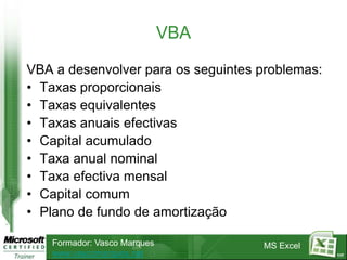 VBA

VBA a desenvolver para os seguintes problemas:
• Taxas proporcionais
• Taxas equivalentes
• Taxas anuais efectivas
• Capital acumulado
• Taxa anual nominal
• Taxa efectiva mensal
• Capital comum
• Plano de fundo de amortização

   Formador: Vasco Marques          MS Excel
   www.vascomarques.net                          117
 