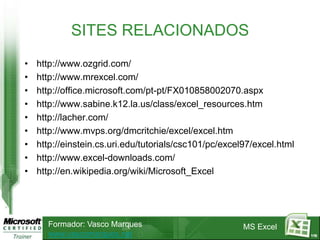 SITES RELACIONADOS
•   http://www.ozgrid.com/
•   http://www.mrexcel.com/
•   http://office.microsoft.com/pt-pt/FX010858002070.aspx
•   http://www.sabine.k12.la.us/class/excel_resources.htm
•   http://lacher.com/
•   http://www.mvps.org/dmcritchie/excel/excel.htm
•   http://einstein.cs.uri.edu/tutorials/csc101/pc/excel97/excel.html
•   http://www.excel-downloads.com/
•   http://en.wikipedia.org/wiki/Microsoft_Excel




      Formador: Vasco Marques                           MS Excel
      www.vascomarques.net                                              119
 
