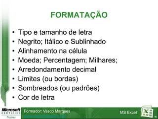 FORMATAÇÃO

•   Tipo e tamanho de letra
•   Negrito; Itálico e Sublinhado
•   Alinhamento na célula
•   Moeda; Percentagem; Milhares;
•   Arredondamento decimal
•   Limites (ou bordas)
•   Sombreados (ou padrões)
•   Cor de letra
     Formador: Vasco Marques        MS Excel
     www.vascomarques.net                      16
 