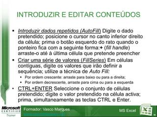 INTRODUZIR E EDITAR CONTEÚDOS

 Introduzir dados repetidos (AutoFill) Digite o dado
  pretendido; posicione o cursor no canto inferior direito
  da célula; prima o botão esquerdo do rato quando o
  ponteiro fica com a seguinte forma:+ (fill handle)
  arraste-o até à última célula que pretende preencher
 Criar uma série de valores (FillSeries) Em células
  contíguas, digite os valores que irão definir a
  sequência; utilize a técnica de Auto Fill:
    Por ordem crescente: arraste para baixo ou para a direita;
    Por ordem decrescente, arraste para cima ou para a esquerda
• CTRL+ENTER Seleccione o conjunto de células
  pretendido; digite o valor pretendido na célula activa;
  prima, simultaneamente as teclas CTRL e Enter.
     Formador: Vasco Marques                            MS Excel
     www.vascomarques.net                                          18
 