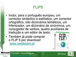FLiP5

• Inclui, para o português europeu, um
  corrector sintáctico e estilístico, um corrector
  ortográfico, oito dicionários temáticos, um
  hifenizador, um dicionário de sinónimos, um
  conjugador de verbos, quatro auxiliares de
  tradução e um editor de texto.
• Também já pode comprar
  o FLiP 5 por download
   www.webboom.pt

    Formador: Vasco Marques            MS Excel
    www.vascomarques.net                             21
 