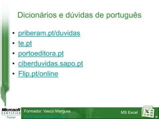 Dicionários e dúvidas de português

•   priberam.pt/duvidas
•   te.pt
•   portoeditora.pt
•   ciberduvidas.sapo.pt
•   Flip.pt/online




     Formador: Vasco Marques    MS Excel
     www.vascomarques.net                  22
 
