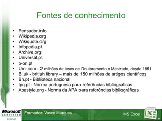 Fontes de conhecimento
•   Pensador.info
•   Wikipedia.org
•   Wikiquote.org
•   Infopedia.pt
•   Archive.org
•   Universal.pt
•   b-on.pt
•   Umi.com - 2 milhões de teses de Doutoramento e Mestrado, desde 1861
•   Bl.uk - british library – mais de 150 milhões de artigos científicos
•   Bn.pt - Biblioteca nacional
•   Ipq.pt - Norma portuguesa para referências bibliográficas
•   Apastyle.org - Norma da APA para referências bibliográficas




       Formador: Vasco Marques                           MS Excel
       www.vascomarques.net                                                23
 