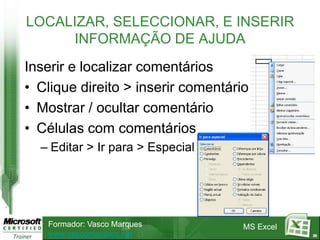 LOCALIZAR, SELECCIONAR, E INSERIR
     INFORMAÇÃO DE AJUDA
Inserir e localizar comentários
• Clique direito > inserir comentário
• Mostrar / ocultar comentário
• Células com comentários
  – Editar > Ir para > Especial




   Formador: Vasco Marques          MS Excel
   www.vascomarques.net                        29
 