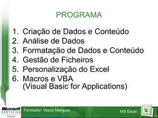 PROGRAMA

1.   Criação de Dados e Conteúdo
2.   Análise de Dados
3.   Formatação de Dados e Conteúdo
4.   Gestão de Ficheiros
5.   Personalização do Excel
6.   Macros e VBA
     (Visual Basic for Applications)

     Formador: Vasco Marques   MS Excel
     www.vascomarques.net                 3
 