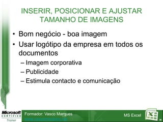 INSERIR, POSICIONAR E AJUSTAR
      TAMANHO DE IMAGENS
• Bom negócio - boa imagem
• Usar logótipo da empresa em todos os
  documentos
  – Imagem corporativa
  – Publicidade
  – Estimula contacto e comunicação




   Formador: Vasco Marques            MS Excel
   www.vascomarques.net                          30
 