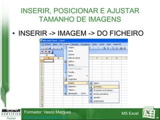 INSERIR, POSICIONAR E AJUSTAR
      TAMANHO DE IMAGENS
• INSERIR -> IMAGEM -> DO FICHEIRO




   Formador: Vasco Marques   MS Excel
   www.vascomarques.net                 31
 