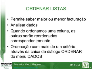ORDENAR LISTAS

• Permite saber maior ou menor facturação
• Analisar dados
• Quando ordenamos uma coluna, as
  outras serão reordenadas
  correspondentemente
• Ordenação com mais de um critério
  através da caixa de diálogo ORDENAR
  do menu DADOS
   Formador: Vasco Marques      MS Excel
   www.vascomarques.net                     36
 