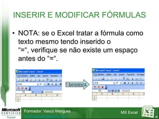 INSERIR E MODIFICAR FÓRMULAS

• NOTA: se o Excel tratar a fórmula como
  texto mesmo tendo inserido o
  “=“, verifique se não existe um espaço
  antes do “=“.


                         DIFERENTE




   Formador: Vasco Marques           MS Excel
   www.vascomarques.net                         40
 