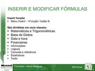 INSERIR E MODIFICAR FÓRMULAS
Inserir função
 Menu Inserir - >Função / botão fx

São divididas em nove classes:
   Matemáticas e Trigonométricas
   Base de Dados
   Data e hora
   Financeiras
   Informações
   Lógicas
   Consulta e referência
   Estatísticas
   Texto

      Formador: Vasco Marques         MS Excel
      www.vascomarques.net                       41
 