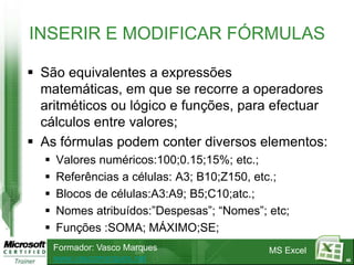 INSERIR E MODIFICAR FÓRMULAS

 São equivalentes a expressões
  matemáticas, em que se recorre a operadores
  aritméticos ou lógico e funções, para efectuar
  cálculos entre valores;
 As fórmulas podem conter diversos elementos:
     Valores numéricos:100;0.15;15%; etc.;
     Referências a células: A3; B10;Z150, etc.;
     Blocos de células:A3:A9; B5;C10;atc.;
     Nomes atribuídos:”Despesas”; “Nomes”; etc;
     Funções :SOMA; MÁXIMO;SE;
      Formador: Vasco Marques               MS Excel
      www.vascomarques.net                             42
 