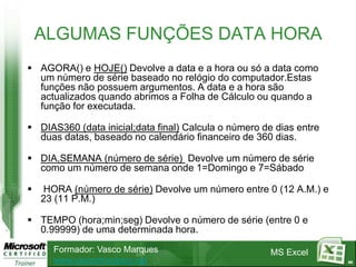 ALGUMAS FUNÇÕES DATA HORA
 AGORA() e HOJE() Devolve a data e a hora ou só a data como
  um número de série baseado no relógio do computador.Estas
  funções não possuem argumentos. A data e a hora são
  actualizados quando abrimos a Folha de Cálculo ou quando a
  função for executada.

 DIAS360 (data inicial;data final) Calcula o número de dias entre
  duas datas, baseado no calendário financeiro de 360 dias.

 DIA,SEMANA (número de série) Devolve um número de série
  como um número de semana onde 1=Domingo e 7=Sábado

   HORA (número de série) Devolve um número entre 0 (12 A.M.) e
    23 (11 P.M.)

 TEMPO (hora;min;seg) Devolve o número de série (entre 0 e
  0.99999) de uma determinada hora.
      Formador: Vasco Marques                         MS Excel
      www.vascomarques.net                                           44
 