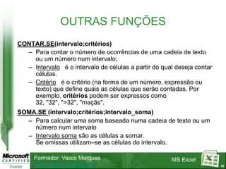 OUTRAS FUNÇÕES
CONTAR.SE(intervalo;critérios)
  – Para contar o número de ocorrências de uma cadeia de texto
    ou um número num intervalo;
  – Intervalo é o intervalo de células a partir do qual deseja contar
    células.
  – Critério é o critério (na forma de um número, expressão ou
    texto) que define quais as células que serão contadas. Por
    exemplo, critérios podem ser expressos como
    32, "32", ">32", "maçãs".
SOMA.SE (intervalo;critérios;intervalo_soma)
  – Para calcular uma soma baseada numa cadeia de texto ou um
    número num intervalo
  – Intervalo soma são as células a somar.
    Se omissas utilizam–se as células do intervalo.

     Formador: Vasco Marques                          MS Excel
     www.vascomarques.net                                               46
 