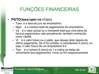 FUNÇÕES FINANCEIRAS
• PGTO(taxa;nper;va;vf;tipo)
   – Taxa é a taxa de juro do empréstimo.
   – Nper é o número total de pagamentos do empréstimo.
   – Va é o valor actual ou o montante total que uma série de
     futuros pagamentos vale actualmente; também conhecido
     como capital.
   – Vf é o valor futuro ou o saldo, que deseja obter depois do
     último pagamento. Se vf for omitido, é considerado 0 (zero), ou
     seja, o valor futuro de um empréstimo é 0.
   – Tipo é o número 0 (zero) ou 1 e indica as datas de
     vencimento dos pagamentos. Início ou fim respectivamente




    Formador: Vasco Marques                           MS Excel
    www.vascomarques.net                                               48
 
