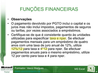FUNÇÕES FINANCEIRAS
• Observações
• O pagamento devolvido por PGTO inclui o capital e os
  juros mas não inclui impostos, pagamentos de seguros
  ou tarifas, por vezes associados a empréstimos.
• Certifique-se de que é consistente quanto às unidades
  utilizadas para especificar taxa e nper. Se efectuar
  pagamentos mensais para um empréstimo de quatro
  anos com uma taxa de juro anual de 12%, utilize
  12%/12 para taxa e 4*12 para nper. Se efectuar
  pagamentos anuais para o mesmo empréstimo, utilize
  12 por cento para taxa e 4 para nper.


    Formador: Vasco Marques                 MS Excel
    www.vascomarques.net                                  49
 
