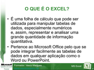 O QUE É O EXCEL?

• É uma folha de cálculo que pode ser
  utilizada para manipular tabelas de
  dados, especialmente numéricos
  e, assim, representar e analisar uma
  grande quantidade de informação
  quantitativa.
• Pertence ao Microsoft Office pelo que se
  pode integrar facilmente as tabelas de
  dados em qualquer aplicação como o
  Word ou PowerPoint.
   Formador: Vasco Marques        MS Excel
   www.vascomarques.net                      5
 