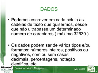 DADOS

• Podemos escrever em cada célula as
  cadeias de texto que quisermos, desde
  que não ultrapasse um determinado
  número de caracteres ( máximo 32630 )

• Os dados podem ser de vários tipos e/ou
  formatos: números inteiros, positivos ou
  negativos, com ou sem casas
  decimais, percentagens, notação
  cientifica, etc.
   Formador: Vasco Marques       MS Excel
   www.vascomarques.net                      6
 