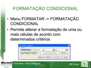 FORMATAÇÃO CONDICIONAL

• Menu FORMATAR -> FORMATAÇÃO
  CONDICIONAL
• Permite alterar a formatação de uma ou
  mais células de acordo com
  determinados critérios




   Formador: Vasco Marques       MS Excel
   www.vascomarques.net                     62
 