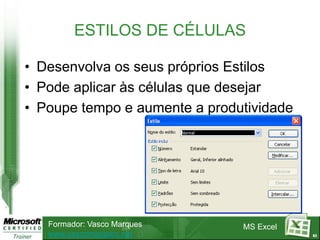 ESTILOS DE CÉLULAS

• Desenvolva os seus próprios Estilos
• Pode aplicar às células que desejar
• Poupe tempo e aumente a produtividade




   Formador: Vasco Marques     MS Excel
   www.vascomarques.net                   63
 