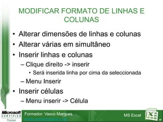 MODIFICAR FORMATO DE LINHAS E
             COLUNAS
• Alterar dimensões de linhas e colunas
• Alterar várias em simultâneo
• Inserir linhas e colunas
  – Clique direito -> inserir
      • Será inserida linha por cima da seleccionada
  – Menu Inserir
• Inserir células
  – Menu inserir -> Célula
    Formador: Vasco Marques                 MS Excel
    www.vascomarques.net                               67
 