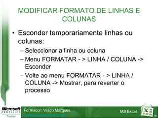 MODIFICAR FORMATO DE LINHAS E
            COLUNAS
• Esconder temporariamente linhas ou
  colunas:
  – Seleccionar a linha ou coluna
  – Menu FORMATAR - > LINHA / COLUNA ->
    Esconder
  – Volte ao menu FORMATAR - > LINHA /
    COLUNA -> Mostrar, para reverter o
    processo


   Formador: Vasco Marques      MS Excel
   www.vascomarques.net                    69
 