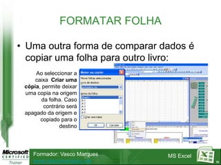 FORMATAR FOLHA

• Uma outra forma de comparar dados é
  copiar uma folha para outro livro:
     Ao seleccionar a
     caixa Criar uma
 cópia, permite deixar
 uma copia na origem
        da folha. Caso
         contrário será
 apagado da origem e
       copiado para o
               destino




    Formador: Vasco Marques     MS Excel
    www.vascomarques.net                   72
 