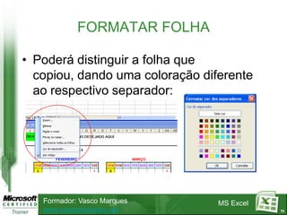 FORMATAR FOLHA

• Poderá distinguir a folha que
  copiou, dando uma coloração diferente
  ao respectivo separador:




   Formador: Vasco Marques       MS Excel
   www.vascomarques.net                     73
 