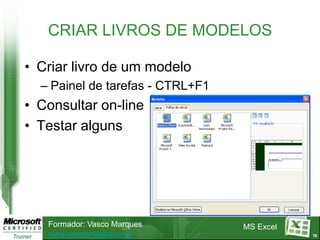 CRIAR LIVROS DE MODELOS

• Criar livro de um modelo
  – Painel de tarefas - CTRL+F1
• Consultar on-line
• Testar alguns




   Formador: Vasco Marques        MS Excel
   www.vascomarques.net                      75
 