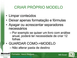 CRIAR PRÓPRIO MODELO

• Limpar conteúdos
• Deixar apenas formatação e fórmulas
• Apagar ou acrescentar separadores
  necessários
  – Por exemplo se quiser um livro com análise
    anual, poderá ter necessidade de criar 12
    folhas
• GUARDAR COMO->MODELO
  – Não alterar pasta de destino

   Formador: Vasco Marques           MS Excel
   www.vascomarques.net                          76
 