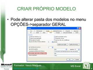 CRIAR PRÓPRIO MODELO

• Pode alterar pasta dos modelos no menu
  OPÇÕES->separador GERAL




   Formador: Vasco Marques      MS Excel
   www.vascomarques.net                    77
 