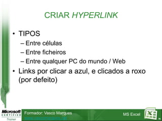 CRIAR HYPERLINK

• TIPOS
  – Entre células
  – Entre ficheiros
  – Entre qualquer PC do mundo / Web
• Links por clicar a azul, e clicados a roxo
  (por defeito)



   Formador: Vasco Marques          MS Excel
   www.vascomarques.net                        78
 